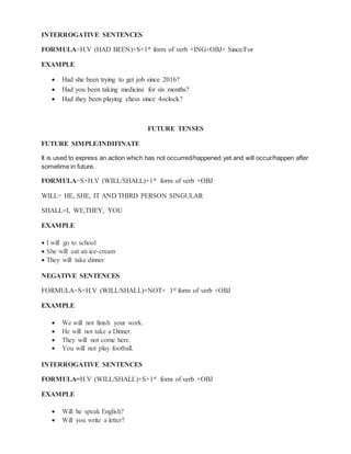 INTERROGATIVE SENTENCES
FORMULA=H.V (HAD BEEN)+S+1st form of verb +ING+OBJ+ Since/For
EXAMPLE
 Had she been trying to get job since 2016?
 Had you been taking medicine for six months?
 Had they been playing chess since 4oclock?
FUTURE TENSES
FUTURE SIMPLE/INDIFINATE
It is used to express an action which has not occurred/happened yet and will occur/happen after
sometime in future.
FORMULA=S+H.V (WILL/SHALL)+1st form of verb +OBJ
WILL= HE, SHE, IT AND THIRD PERSON SINGULAR
SHALL=I, WE,THEY, YOU
EXAMPLE
 I will go to school
 She will eat an ice-cream
 They will take dinner
NEGATIVE SENTENCES
FORMULA=S+H.V (WILL/SHALL)+NOT+ 1st form of verb +OBJ
EXAMPLE
 We will not finish your work.
 He will not take a Dinner.
 They will not come here.
 You will not play football.
INTERROGATIVE SENTENCES
FORMULA=H.V (WILL/SHALL)+S+1st form of verb +OBJ
EXAMPLE
 Will he speak English?
 Will you write a letter?
 
