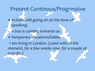 Present Continous/Progressive
• Actions still going on at the time of
speaking
- A bus is coming towards us.
• Temporary situations/habits
- I am living in London. (used with at the
moment, for a few weeks now, for a couple of
months.)
 