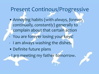 Present Continous/Progressive
• Annoying habits (with always, forever,
continually, constantly) generally to
complain about that certain action
- You are forever losing your keys!
- I am always washing the dishes.
• Definite future plans
- I am meeting my father tomorrow.
 