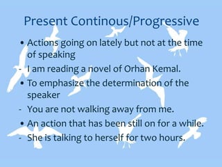 Present Continous/Progressive
• Actions going on lately but not at the time
of speaking
- I am reading a novel of Orhan Kemal.
• To emphasize the determination of the
speaker
- You are not walking away from me.
• An action that has been still on for a while.
- She is talking to herself for two hours.
 
