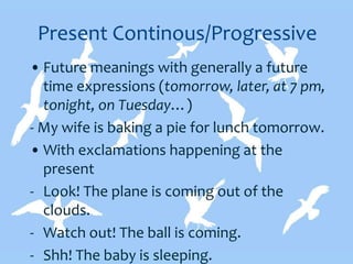 Present Continous/Progressive
• Future meanings with generally a future
time expressions (tomorrow, later, at 7 pm,
tonight, on Tuesday…)
- My wife is baking a pie for lunch tomorrow.
• With exclamations happening at the
present
- Look! The plane is coming out of the
clouds.
- Watch out! The ball is coming.
- Shh! The baby is sleeping.
 