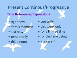 Present Continous/Progressive
• right now
• at this moment
• just now
• temporarily
• this + noun
• currently
• this week only
• for a limited time
• for the time being
• at present
Time References/Expressions
 