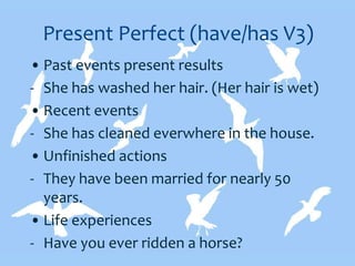Present Perfect (have/has V3)
• Past events present results
- She has washed her hair. (Her hair is wet)
• Recent events
- She has cleaned everwhere in the house.
• Unfinished actions
- They have been married for nearly 50
years.
• Life experiences
- Have you ever ridden a horse?
 