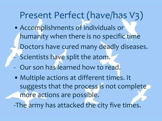 Present Perfect (have/has V3)
• Accomplishments of individuals or
humanity when there is no specific time
- Doctors have cured many deadly diseases.
- Scientists have split the atom.
- Our son has learned how to read.
• Multiple actions at different times. It
suggests that the process is not complete
more actions are possible.
-The army has attacked the city five times.
 