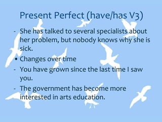 Present Perfect (have/has V3)
- She has talked to several specialists about
her problem, but nobody knows why she is
sick.
• Changes over time
- You have grown since the last time I saw
you.
- The government has become more
interested in arts education.
 