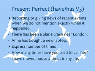 Present Perfect (have/has V3)
• Reporting or giving news of recent events
when we do not mention exactly when it
happened.
- There has been a plane crash near London.
- Anna has bought a new laptop.
• Express number of times
- How many times have you tried to call her?
- I have moved house 4 times in my life.
 