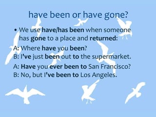 have been or have gone?
• We use have/has been when someone
has gone to a place and returned:
A: Where have you been?
B: I've just been out to the supermarket.
A: Have you ever been to San Francisco?
B: No, but I've been to Los Angeles.
 