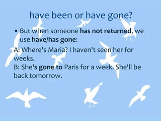 have been or have gone?
• But when someone has not returned, we
use have/has gone:
A: Where's Maria? I haven't seen her for
weeks.
B: She's gone to Paris for a week. She'll be
back tomorrow.
 