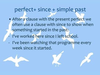 perfect+ since + simple past
• After a clause with the present perfect we
often use a clause with since to show when
something started in the past:
- I've worked here since I left school.
- I've been watching that programme every
week since it started.
 