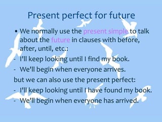 Present perfect for future
• We normally use the present simple to talk
about the future in clauses with before,
after, until, etc.:
- I'll keep looking until I find my book.
- We'll begin when everyone arrives.
but we can also use the present perfect:
- I'll keep looking until I have found my book.
- We'll begin when everyone has arrived.
 