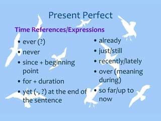 Present Perfect
• ever (?)
• never
• since + beginning
point
• for + duration
• yet (-, ?) at the end of
the sentence
• already
• just/still
• recently/lately
• over (meaning
during)
• so far/up to
now
Time References/Expressions
 