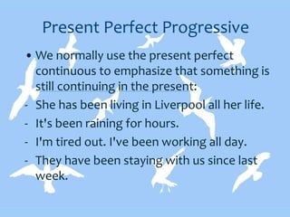 Present Perfect Progressive
• We normally use the present perfect
continuous to emphasize that something is
still continuing in the present:
- She has been living in Liverpool all her life.
- It's been raining for hours.
- I'm tired out. I've been working all day.
- They have been staying with us since last
week.
 