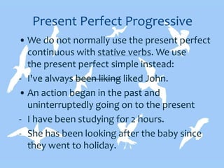 Present Perfect Progressive
• We do not normally use the present perfect
continuous with stative verbs. We use
the present perfect simple instead:
- I've always been liking liked John.
• An action began in the past and
uninterruptedly going on to the present
- I have been studying for 2 hours.
- She has been looking after the baby since
they went to holiday.
 