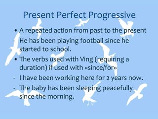 Present Perfect Progressive
• A repeated action from past to the present
- He has been playing football since he
started to school.
• The verbs used with Ving (requiring a
duration) if used with «since/for»
- I have been working here for 2 years now.
- The baby has been sleeping peacefully
since the morning.
 