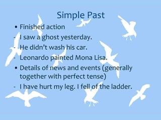 Simple Past
• Finished action
- I saw a ghost yesterday.
- He didn’t wash his car.
- Leonardo painted Mona Lisa.
• Details of news and events (generally
together with perfect tense)
- I have hurt my leg. I fell of the ladder.
 