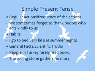 Simple Present Tense
• Regular actions/frequency of the actions
- We sometimes forget to thank people who
acts kindly to us.
• Habits
- I go to bed very late at summer nights.
• General Facts/Scientific Truths
- People in Turkey rarely read book.
- The rolling stone gathers no moss.
 
