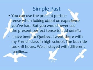 Simple Past
• You can use the present perfect
tense when talking about an experience
you’ve had. But you would never use
the present perfect tense to add details:
- I have been to Quebec. I went there with
my French class in high school. The bus ride
took 18 hours. We all stayed with different
families…
 