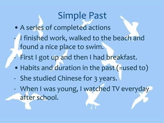 Simple Past
• A series of completed actions
- I finished work, walked to the beach and
found a nice place to swim.
- First I got up and then I had breakfast.
• Habits and duration in the past (=used to)
- She studied Chinese for 3 years.
- When I was young, I watched TV everyday
after school.
 