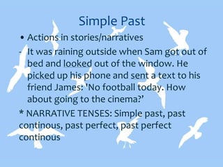 Simple Past
• Actions in stories/narratives
- It was raining outside when Sam got out of
bed and looked out of the window. He
picked up his phone and sent a text to his
friend James: 'No football today. How
about going to the cinema?’
* NARRATIVE TENSES: Simple past, past
continous, past perfect, past perfect
continous
 