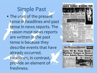 Simple Past
• The uses of the present
tense in headlines and past
tense in news reports. The
reason most news reports
are written in the past
tense is because they
describe events that have
already occurred.
Headlines, in contrast,
provide an element of
freshness.
 