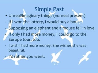 Simple Past
• Unreal/imaginary things (=unreal present)
- If I won the lottery, I would buy a house.
- Supposing an elephant and a mouse fell in love.
- If only I had more money, I could go to the
Europe tour, too.
- I wish I had more money. She wishes she was
beautiful.
- I’d rather you went.
 