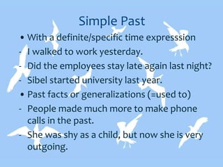 Simple Past
• With a definite/specific time expresssion
- I walked to work yesterday.
- Did the employees stay late again last night?
- Sibel started university last year.
• Past facts or generalizations (=used to)
- People made much more to make phone
calls in the past.
- She was shy as a child, but now she is very
outgoing.
 