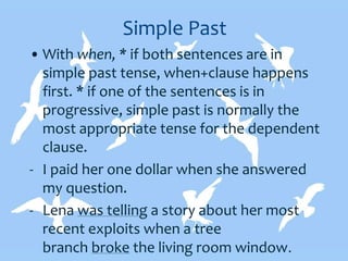 Simple Past
• With when, * if both sentences are in
simple past tense, when+clause happens
first. * if one of the sentences is in
progressive, simple past is normally the
most appropriate tense for the dependent
clause.
- I paid her one dollar when she answered
my question.
- Lena was telling a story about her most
recent exploits when a tree
branch broke the living room window.
 