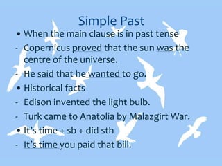 Simple Past
• When the main clause is in past tense
- Copernicus proved that the sun was the
centre of the universe.
- He said that he wanted to go.
• Historical facts
- Edison invented the light bulb.
- Turk came to Anatolia by Malazgirt War.
• It’s time + sb + did sth
- It’s time you paid that bill.
 