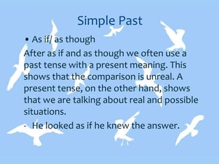 Simple Past
• As if/ as though
After as if and as though we often use a
past tense with a present meaning. This
shows that the comparison is unreal. A
present tense, on the other hand, shows
that we are talking about real and possible
situations.
- He looked as if he knew the answer.
 