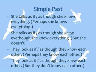 Simple Past
- She talks as if / as though she knows
eveything. (Perhaps she knows
everything.)
- She talks as if / as though she knew
evethough she knew everything. (But she
doesn’t.
- They look as if / as though they know each
other. (Perhaps they know each other.)
- They look as if / as though they knew each
other. (But they don’t know each other.)
 