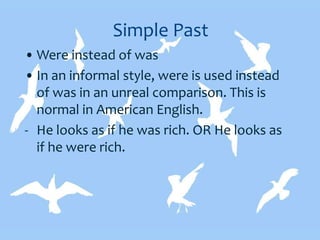 Simple Past
• Were instead of was
• In an informal style, were is used instead
of was in an unreal comparison. This is
normal in American English.
- He looks as if he was rich. OR He looks as
if he were rich.
 