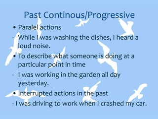 Past Continous/Progressive
• Paralel actions
- While I was washing the dishes, I heard a
loud noise.
• To describe what someone is doing at a
particular point in time
- I was working in the garden all day
yesterday.
• Interrupted actions in the past
- I was driving to work when I crashed my car.
 