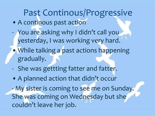 Past Continous/Progressive
• A continous past action
- You are asking why I didn’t call you
yesterday, I was working very hard.
• While talking a past actions happening
gradually.
- She was gettting fatter and fatter.
• A planned action that didn’t occur
- My sister is coming to see me on Sunday.
She was coming on Wednesday but she
couldn’t leave her job.
 