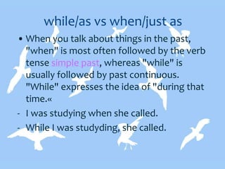 while/as vs when/just as
• When you talk about things in the past,
"when" is most often followed by the verb
tense simple past, whereas "while" is
usually followed by past continuous.
"While" expresses the idea of "during that
time.«
- I was studying when she called.
- While I was studyding, she called.
 