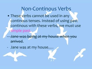 Non-Continous Verbs
• These verbs cannot be used in any
continous tenses. Instead of using past
continous with these verbs, we must use
simple past.
- Jane was being at my house when you
arrived.
- Jane was at my house….
 
