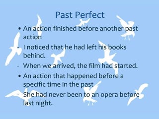 Past Perfect
• An action finished before another past
action
- I noticed that he had left his books
behind.
- When we arrived, the film had started.
• An action that happened before a
specific time in the past
- She had never been to an opera before
last night.
 