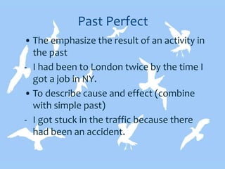 Past Perfect
• The emphasize the result of an activity in
the past
- I had been to London twice by the time I
got a job in NY.
• To describe cause and effect (combine
with simple past)
- I got stuck in the traffic because there
had been an accident.
 