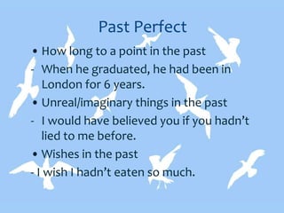 Past Perfect
• How long to a point in the past
- When he graduated, he had been in
London for 6 years.
• Unreal/imaginary things in the past
- I would have believed you if you hadn’t
lied to me before.
• Wishes in the past
- I wish I hadn’t eaten so much.
 