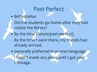 Past Perfect
• Before/after
- Did the students go home after they had
visited the library?
• By the time (future/past perfect)
- By the time I went there, my friends had
already arrived.
• Generally preferred in written language
- I hadn’t made any plans until I got your
message.
 