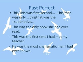 Past Perfect
• This/This was first/second…..This/that
was only…this/that was the
+superlative…
- This was the only book she had ever
read.
- This was the first time I had met my
teacher.
- He was the most charismatic man I had
ever known.
 