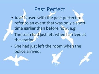 Past Perfect
• Just' is used with the past perfect to
refer to an event that was only a short
time earlier than before now, e.g.
- The train had just left when I arrived at
the station.
- She had just left the room when the
police arrived.
 