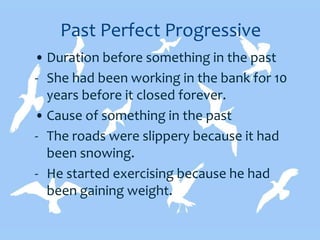 Past Perfect Progressive
• Duration before something in the past
- She had been working in the bank for 10
years before it closed forever.
• Cause of something in the past
- The roads were slippery because it had
been snowing.
- He started exercising because he had
been gaining weight.
 