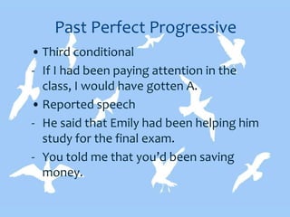 Past Perfect Progressive
• Third conditional
- If I had been paying attention in the
class, I would have gotten A.
• Reported speech
- He said that Emily had been helping him
study for the final exam.
- You told me that you’d been saving
money.
 
