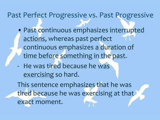 Past Perfect Progressive vs. Past Progressive
• Past continuous emphasizes interrupted
actions, whereas past perfect
continuous emphasizes a duration of
time before something in the past.
- He was tired because he was
exercising so hard.
This sentence emphasizes that he was
tired because he was exercising at that
exact moment.
 