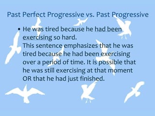 Past Perfect Progressive vs. Past Progressive
• He was tired because he had been
exercising so hard.
This sentence emphasizes that he was
tired because he had been exercising
over a period of time. It is possible that
he was still exercising at that moment
OR that he had just finished.
 