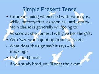 Simple Present Tense
• Future meaning when used with «when, as,
while, before/after, as soon as, until, once».
Main clause is generally will/going to.
- As soon as she comes, I will give her the gift.
• Verb ‘say’ when quoting from books etc.
- What does the sign say? It says «No
smoking!»
• First conditionals
- If you study hard, you’ll pass the exam.
 