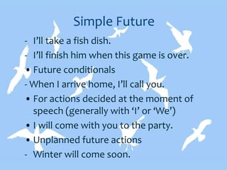 Simple Future
- I’ll take a fish dish.
- I’ll finish him when this game is over.
• Future conditionals
- When I arrive home, I’ll call you.
• For actions decided at the moment of
speech (generally with ‘I’ or ‘We’)
• I will come with you to the party.
• Unplanned future actions
- Winter will come soon.
 