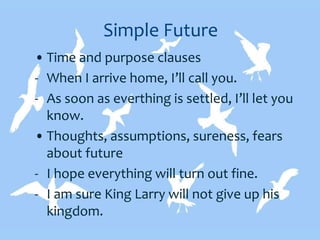 Simple Future
• Time and purpose clauses
- When I arrive home, I’ll call you.
- As soon as everthing is settled, I’ll let you
know.
• Thoughts, assumptions, sureness, fears
about future
- I hope everything will turn out fine.
- I am sure King Larry will not give up his
kingdom.
 