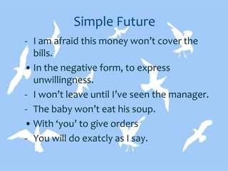 Simple Future
- I am afraid this money won’t cover the
bills.
• In the negative form, to express
unwillingness.
- I won’t leave until I’ve seen the manager.
- The baby won’t eat his soup.
• With ‘you’ to give orders
- You will do exatcly as I say.
 