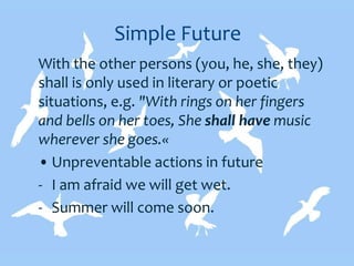 Simple Future
With the other persons (you, he, she, they)
shall is only used in literary or poetic
situations, e.g. "With rings on her fingers
and bells on her toes, She shall have music
wherever she goes.«
• Unpreventable actions in future
- I am afraid we will get wet.
- Summer will come soon.
 